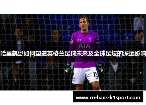 哈里凯恩如何塑造英格兰足球未来及全球足坛的深远影响