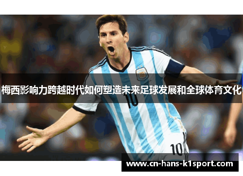 梅西影响力跨越时代如何塑造未来足球发展和全球体育文化