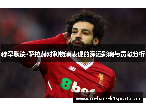 穆罕默德·萨拉赫对利物浦表现的深远影响与贡献分析